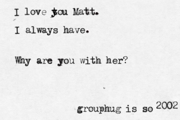 I love tou y y Matt. I always have. Why are you with her grouphug is so 2002