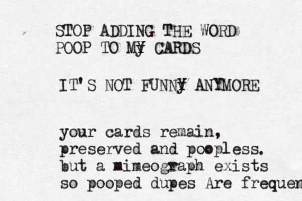 STOP ADDING THE WORD POOP TO My Y Y CARDS IT'S NOT FUNNy Y Y ANYMOR your cards remain, preserved and poopless but a mimeograph exists so pooped dupes Are frequent .