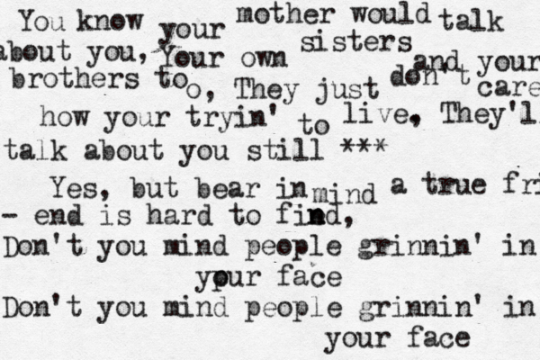 You know your mother would talk about you, Your own sisters and your brothers to o, They just don't care how your tryin' to live. , They'll talk about you still *** Yes, but bear in mind a true friend - end is hard to fie nd n , Don't you mind people grinnin' in ypur face o Don't you mind people grinnin' in your face