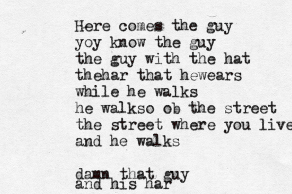 Here comes the guy yoy know the guy the guy with the hat thehar that hewears while he walks he walkso ob the street the street where you live and he walks damn that guy and his har