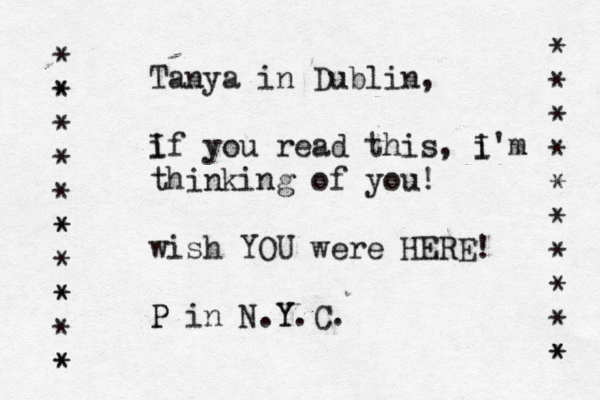 Tanya in Dublin, i If you read this, i I'm thinking of you! wish YOU were HERE! P P in N.Y Y.C. * * * * * * * * * * * * * * * * * * * * * * * * * <