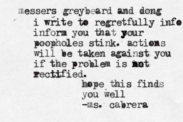 messers greybeard and dong i write to regretfully infor inform you that p y y your poopholes stink. actions will be taken against you if the problem is bot n n no recit ti ified. hope this find s you well -ms. cabrera