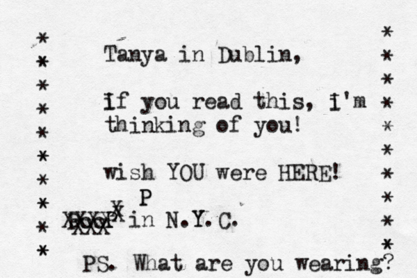 Tanya in Dublin, i If you read this, i I'm thinking of you! wish YOU were HERE! P P in N.Y Y.C. * * * * * * * * * * * * * * * * * * * * * * * * * P XXX XXXX X P P PS. What are you wearing?