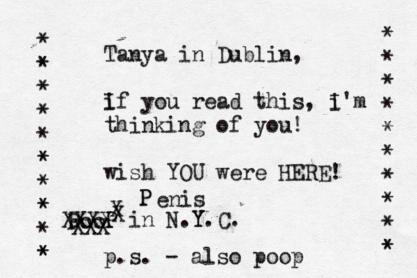 Tanya in Dublin, i If you read this, i I'm thinking of you! wish YOU were HERE! P P in N.Y Y.C. * * * * * * * * * * * * * * * * * * * * * * * * * P XXX XXXX X P P enis p.s. - also poop