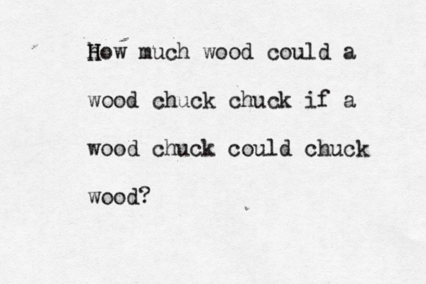 h H How much wood could a wood chuck chuck if a wood chuck could chuck wood