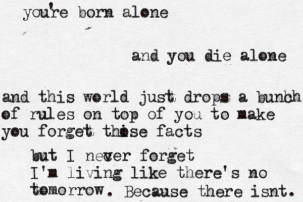 youre born alone and you die alone and this world just drops a bunh ch of rules on top of you to make you forget thise o facts but I nec ver forget I'm living like there's no tomorrow . Because there isnt. '