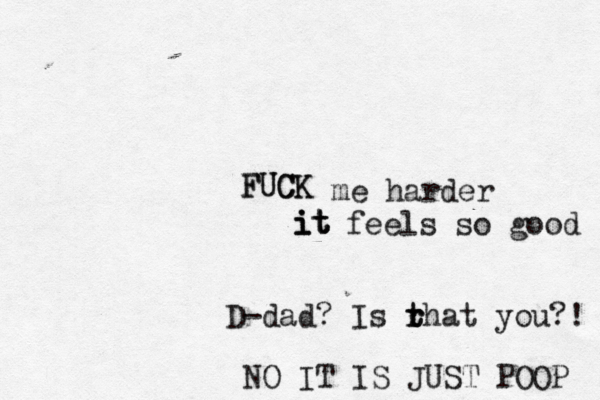 FUCK FUCK it it i me harder feels so goo D-dad? Is rhat t t r you? NO IT IS JUST POOP