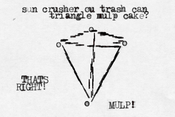 o /////////////////o -----------------o ---------o \\\\\\\\\\\||||||||||||||||||||||----------------- ---sun crusher ou trash can triangle mulp cake? THATS RIGHT! MULP!
