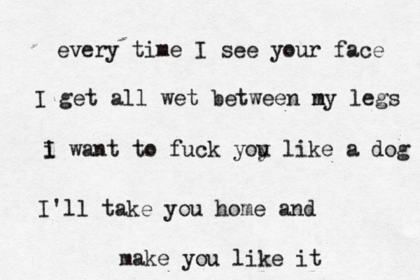 every time I see your face I get all wet between n my legs i I want to fuck yoy u like a dog I'll take you home and make you like it