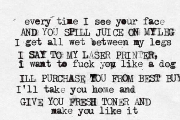 every time I see your face I get all wet between n my legs i I want to fuck yoy u like a dog I'll take you home and make you like i AND YOU SPILL JUICE ON MY LEG I SAY TO MY LASER PRINTER, ILL PURCHASE TO Y Y U FROM BEST BUY GIVE YOU FRESJ H H TONER AND
