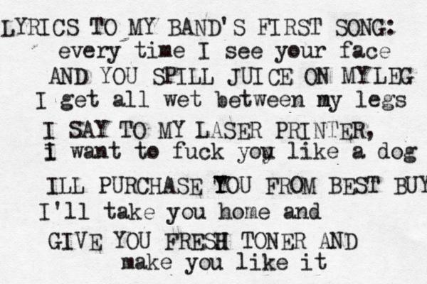 every time I see your face I get all wet between n my legs i I want to fuck yoy u like a dog I'll take you home and make you like i AND YOU SPILL JUICE ON MY LEG I SAY TO MY LASER PRINTER, ILL PURCHASE TO Y Y U FROM BEST BUY GIVE YOU FRESJ H H TONER AN LYRICS TO MY BAND'S FIRST SONG: