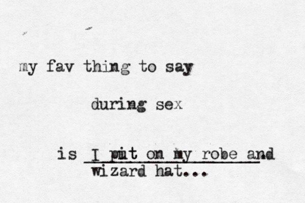 my fav thing to say during sex is ___________________ I pit ut on my robe and wizard hat..