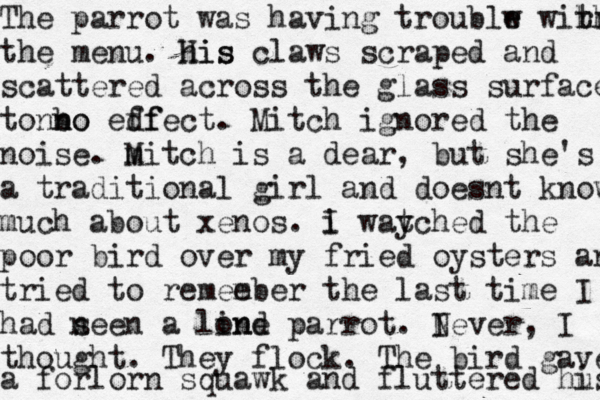 The parrot was having troublw e wihr r th the menu. his His claws scraped and scattered across the glass surface ton no n bo edf ffect. Mitch ignored the noise. m Mitch is a dear, but she's a traditional girl and doesnt know much about xenos. i I way tched the poor bird over my fried oysters and tried to remee mber the last time I had n seen a lind one parrot. I Never, I thought. They flock. The bird gave a forlorn squawk and fluttered hu is