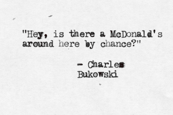 "Hey, is there a McDonald's around here by chance?" - Charles Bukowski
