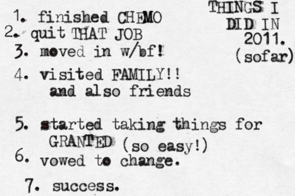 THINGS I DID IN 2011. (sofar) 1. finished CHEM MO 2. quit THAT JOB 3. moved in w/bf! 4. visited FAMILY!! and also friends 5. started taking things for GRANTED 6. (so easy!) vowed to change. 7. success