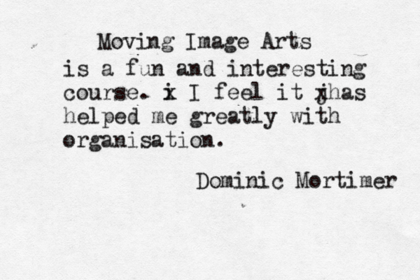 Moving Image Arts is a fun and interesting course. i x I feel it j xhas helped me greatly with organisation . Dominic Mortimer