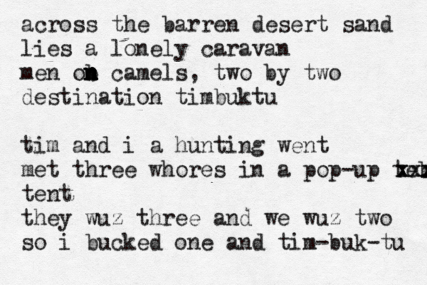 @@@@@ across the barren desert sand lies a lonely caravan men ob c n n n n amels, two by two destination timbuktu tim and i a hunting went met three whores in a pop-up tebtnt xxx xxxx tent they wuz three and we wuz two so i bucked one and tim-buk-tu