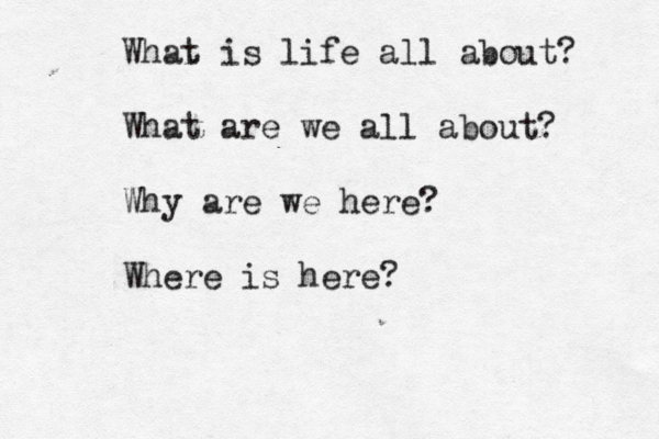 What is life all about? What are we all about? Why are we here? Where is here