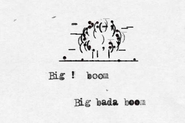 Big ! boom Big bada bo ______________ | | { ( ) ( ) ) , . . . . , - , ( ( ) ) : : : : : : ; : . . . . | | ~ _ _ _ _ ( ) - _ _ ( ( ) ) ) ) (( ( ( ) ) )