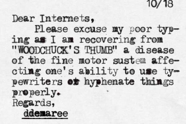 10/18 Dear Internets, Please excuse my poor typ- ing as I am recovering from "WOODCHUCK'S THUMB" a disease of the fine motor sustem affe- cting one's ability to use ty- pewriters ot r hyphenate things properly. Regards, @ddemaree ddemaree _______
