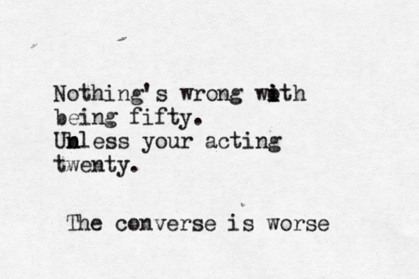 Nothing's wrong woth i i i being fifty . Ub n nless your acting twent The converse is wors