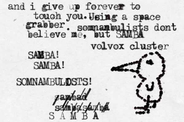 and i give up forever to touch you.. Using a space grabber . somnan mbulists dont ' believe me, but SAMBA SAB M MBA! SAMBA! volvox cluster .............................................................................................................................................................................................................. sa mbad sambasamba ///////////////S A M B A SOMNA MBULOSTS! I I --