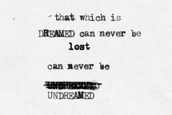 that which is DREAMED can never be lost lost lost lost can never be UNDREAMED undreamed U UNDRREAMED UNDREAMED --------- ----------- ------ ---------