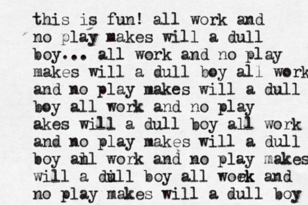 this is fun! all work and no play makes will a dull boy... all work and no play makes will a dull boy all work and no play makes will a dull boy all work and no play akes will a dull boy all work and no play makes will a dull boy an ll work and no play makes will a di ull boy all woek rk and no play makes will a dull boy