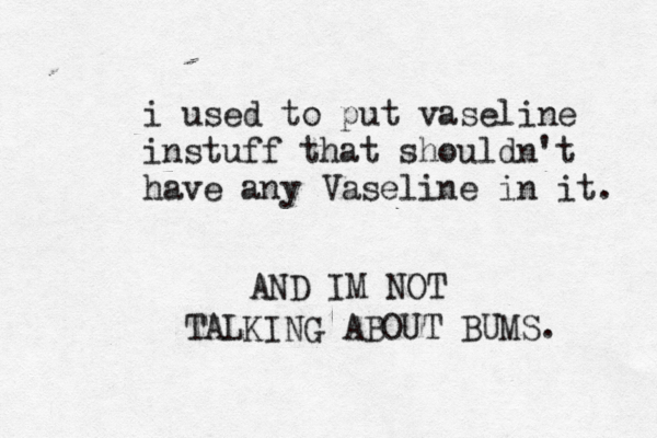 i used to put vaseline instuff that shouldn't have any Vaseline in it. AND IM NOT TALKING ABOUT BUMS.