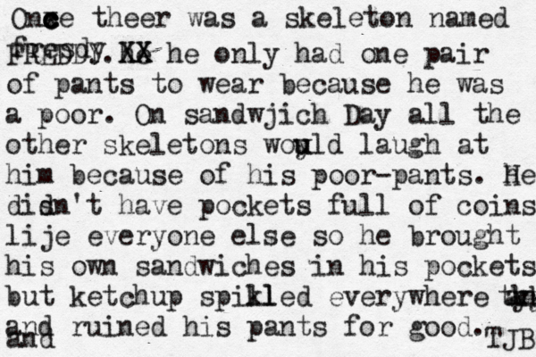 One ce c c c x theer was a skeleton named fresdy FREDDY.he XX XX he only had one pair of pants to wear because he was a poor. On sandwjich Day all the other skeletons woy u uld laugh at him because of his poor-pants. he H dis dn't have pockets full of coins lije everyone else so he brought his own sandwiches in his pockets but ketchup spikl lled everywhere and tyy kkk and ruined his pants for good. and TJB