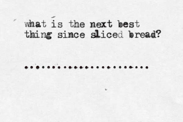 what is the next best thing since sliced bread? .......................