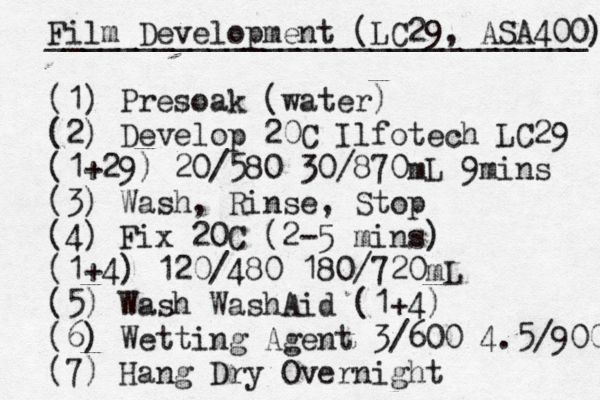 Film Development (LC29, ASA400) ______________________________ (1) Presoak (water) (2) Develop 20C Ilfotech LC29 (1+29) 20/580 30/870mL 9mins (3) Wash, Rinse, Stop (4) Fix 20C (2-5 mins) (1+4) 120/480 180/720mL (5) Wash WashAid (1+4) (6) Wetting Agent 3/600 4.5/900 (7) Hang Dry Overnight