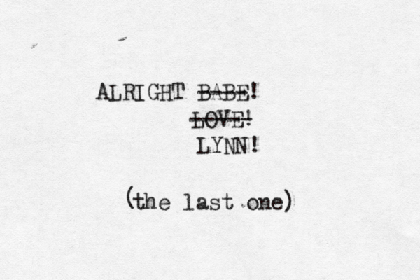 ALRIGHT BABE! ---- LOVE! ----- LYNN! the last one) (