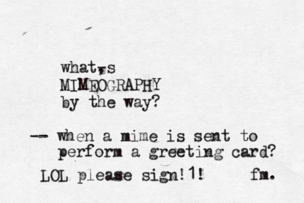 what, -s MIMEOGRAPHY by the way? fm -- when a mime is sent to perform a greeting card LOL please sign!1