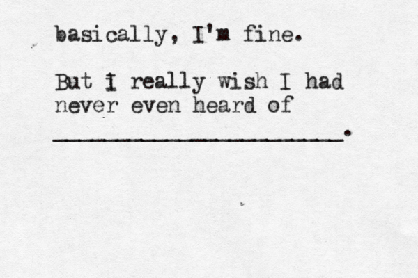 basically, I'm fine. But i I really wish I had never even heard of _______________________.
