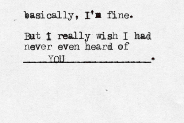 basically, I'm fine. But i I really wish I had never even heard of _______________________ YOU