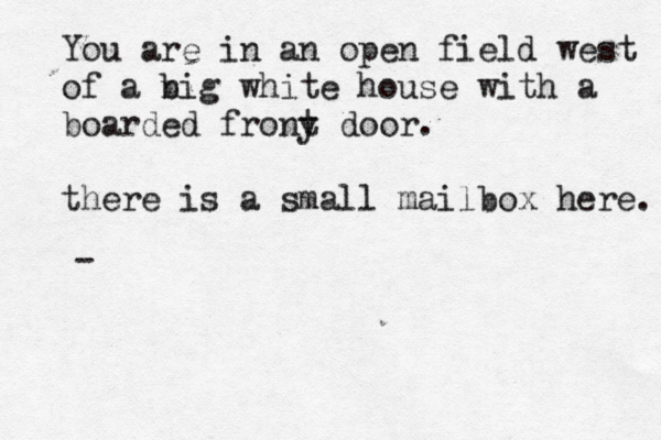 You are in an open field west of a nig b white house with a boarded frony t door. there is a small mailbox here. > > 