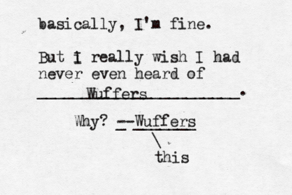 basically, I'm fine. But i I really wish I had never even heard of _______________________ Wuffe Why? _ --Wuffers _____ \ thi