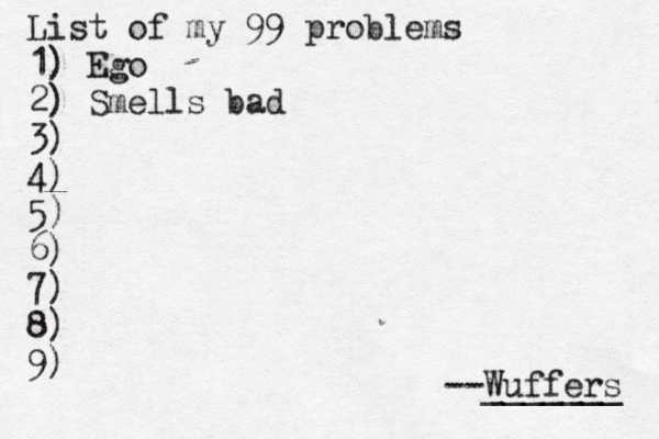 List of my 99 problems 1) Ego 2) Sm ells bad 3) 4) 5) 6) 7) 8) 9) --Wuffers _______