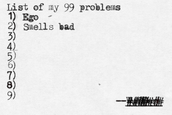List of my 99 problems 1) Ego 2) Sm ells bad 3) 4) 5) 6) 7) 8) 9) --Wuffers ______ ####### #####