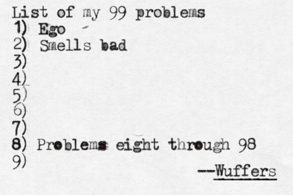 List of my 99 problems 1) Ego 2) Sm ells bad 3) 4) 5) 6) 7) 8) 9) --Wuffers ______ Problems eight through 98