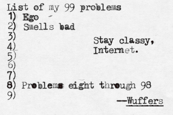 List of my 99 problems 1) Ego 2) Sm ells bad 3) 4) 5) 6) 7) 8) 9) --Wuffers ______ Problems eight through 9 Stay classy, Internet.