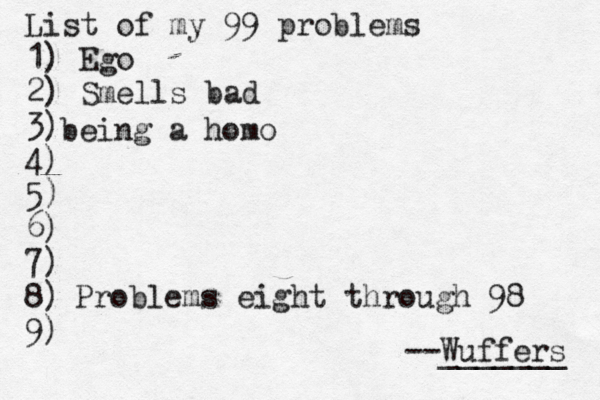 List of my 99 problems 1) Ego 2) Sm ells bad 3) 4) 5) 6) 7) 8) 9) --Wuffers ______ Problems eight through 9 being a homo