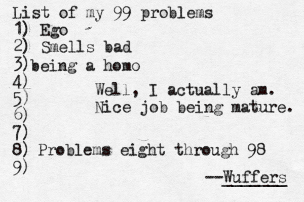 List of my 99 problems 1) Ego 2) Sm ells bad 3) 4) 5) 6) 7) 8) 9) --Wuffers ______ Problems eight through 9 being a hom Well, I actually am. Nice job being mature.
