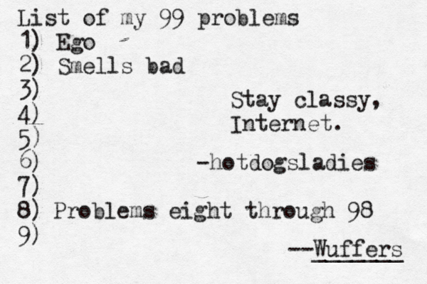 List of my 99 problems 1) Ego 2) Sm ells bad 3) 4) 5) 6) 7) 8) 9) --Wuffers ______ Problems eight through 9 Stay classy, Internet -@ hotdogsladies