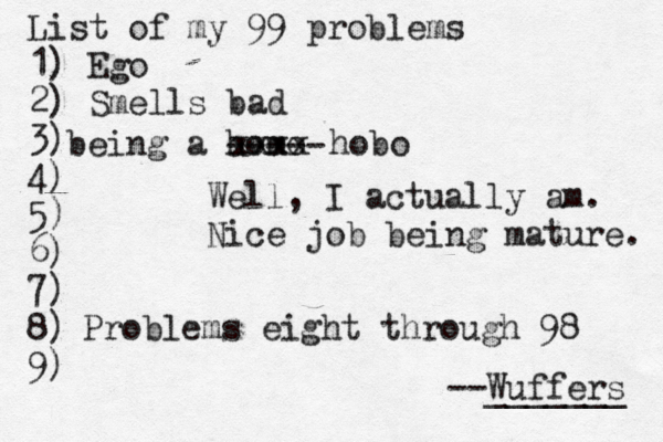 List of my 99 problems 1) Ego 2) Sm ells bad 3) 4) 5) 6) 7) 8) 9) --Wuffers ______ Problems eight through 9 being a hom Well, I actually am. Nice job being mature xxxx hobo -----