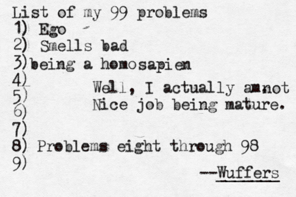 List of my 99 problems 1) Ego 2) Sm ells bad 3) 4) 5) 6) 7) 8) 9) --Wuffers ______ Problems eight through 9 being a hom Well, I actually am. Nice job being mature sapien not