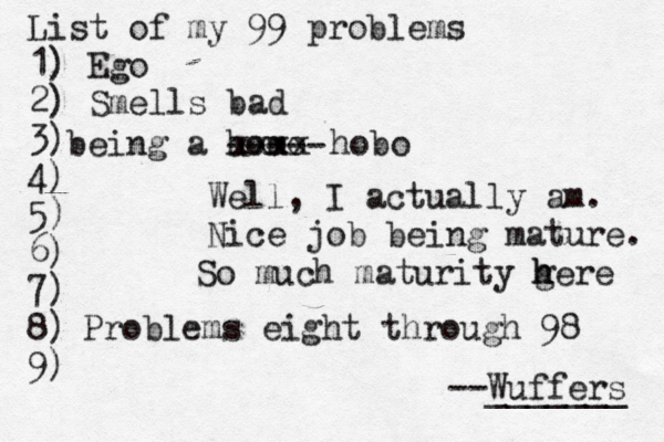 List of my 99 problems 1) Ego 2) Sm ells bad 3) 4) 5) 6) 7) 8) 9) --Wuffers ______ Problems eight through 9 being a hom Well, I actually am. Nice job being mature xxxx hobo ---- So much maturity gere h 