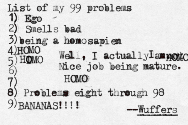 List of my 99 problems 1) Ego 2) Sm ells bad 3) 4) 5) 6) 7) 8) 9) --Wuffers ______ Problems eight through 9 being a hom Well, I actually am. Nice job being mature sapien no HOMO I HOMO HOMO HI O OMO BANANAS!!!