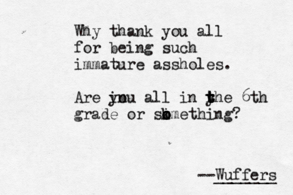Why thank you all for being such immature assholes. Are in you all in yhe t t r t t 6th grade or skmet o o i o o hing? --Wuffers _______